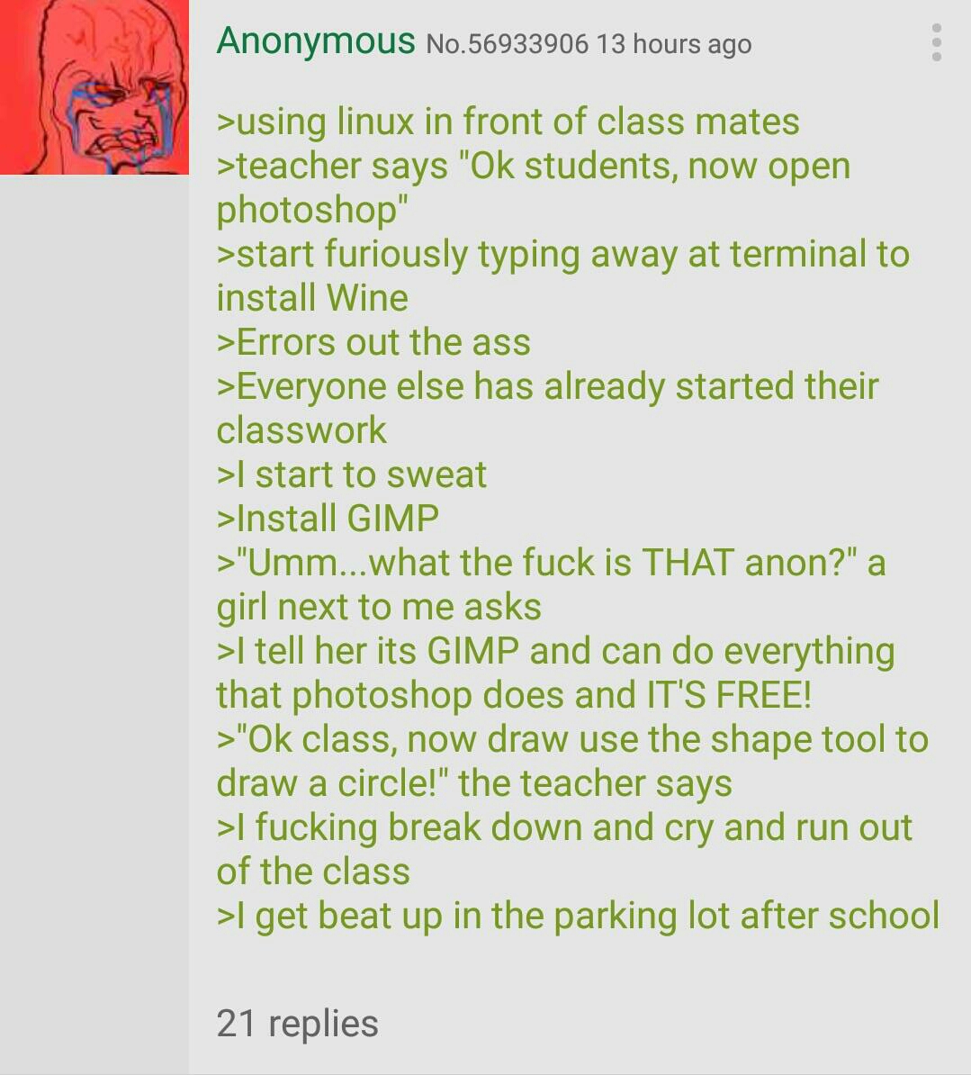 Image is a post on 4chan. The image reads that anonymous posted 13 hours ago. There is a crying reaction image attached to the post. The text reads: '>using linux in front of classmates >teacher says 'Ok students, now open photoshop' >starts furiously typing away at terminal to install Wine >Errors out the ass >Everyone else has already started their classwork >I start to sweat >Install GIMP >'Umm...what the fuck is THAT anon?' a girl next to me asks >I tell her its GIMP and can do everything that photoshop does and IT'S FREE! >'Okay class, now draw use the shape tool to draw a cirlce!' the teacher says >I fucking break down and cry and run out of the class >I get beat up in the parking lot after school'